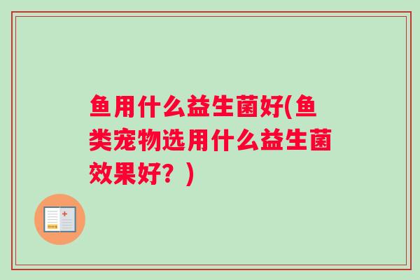 鱼用什么益生菌好(鱼类宠物选用什么益生菌效果好?) 鱼用什么益生菌好(鱼类宠物选用什么益生菌效果好?)
