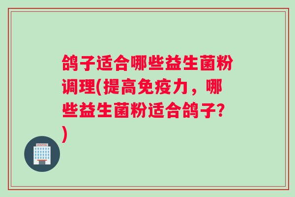 鸽子适合哪些益生菌粉调理(提高免疫力，哪些益生菌粉适合鸽子？)