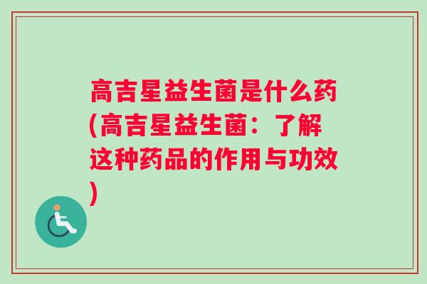高吉星益生菌是什么药(高吉星益生菌:了解这种药品的作用与功效) 高吉星益生菌是什么药(高吉星益生菌:了解这种药品的作用与功效)