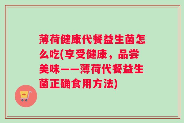 薄荷健康代餐益生菌怎么吃(享受健康，品尝美味——薄荷代餐益生菌正确食用方法)