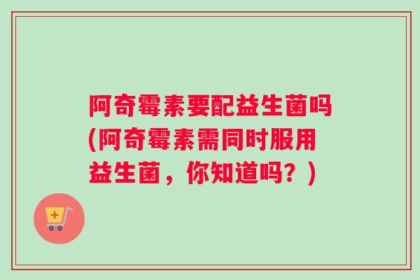 阿奇霉素要配益生菌吗(阿奇霉素需同时服用益生菌，你知道吗？)