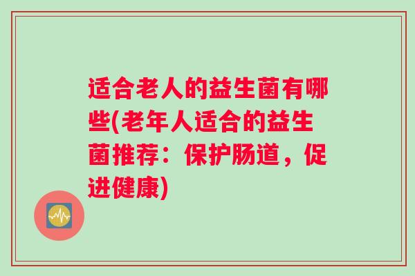 适合老人的益生菌有哪些(老年人适合的益生菌推荐:保护肠道,促进健康) 适合老人的益生菌有哪些(老年人适合的益生菌推荐:保护肠道,促进健康)
