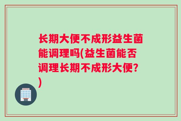 长期大便不成形益生菌能调理吗(益生菌能否调理长期不成形大便？)