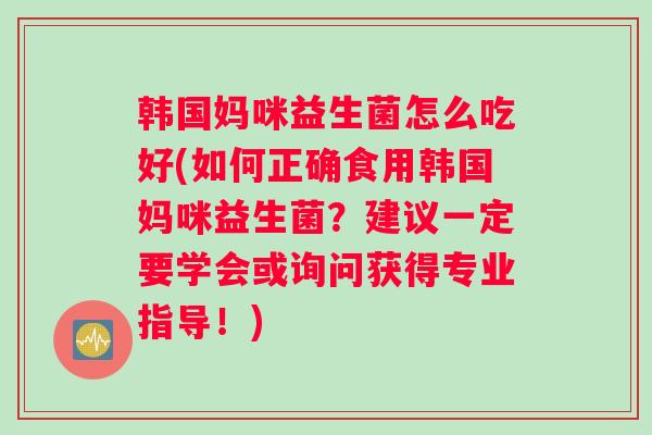 韩国妈咪益生菌怎么吃好(如何正确食用韩国妈咪益生菌？建议一定要学会或询问获得专业指导！)