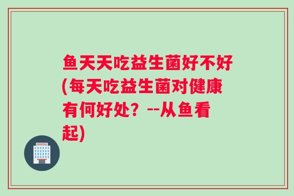 鱼天天吃益生菌好不好(每天吃益生菌对健康有何好处?--从鱼看起) 鱼天天吃益生菌好不好(每天吃益生菌对健康有何好处?--从鱼看起)