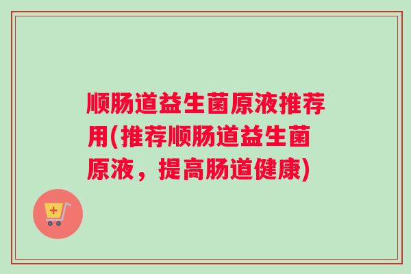 顺肠道益生菌原液推荐用(推荐顺肠道益生菌原液，提高肠道健康)