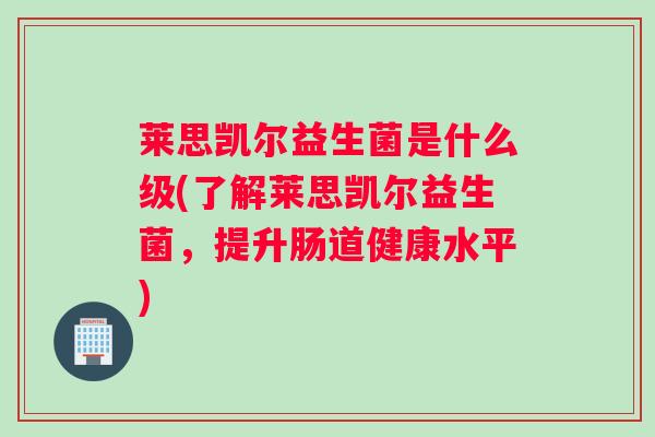 莱思凯尔益生菌是什么级(了解莱思凯尔益生菌，提升肠道健康水平)