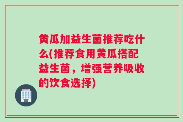 黄瓜加益生菌推荐吃什么(推荐食用黄瓜搭配益生菌，增强营养吸收的饮食选择)