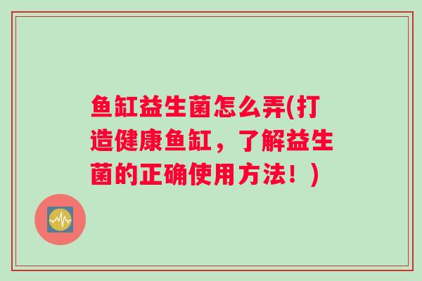 鱼缸益生菌怎么弄(打造健康鱼缸,了解益生菌的正确使用方法!) 鱼缸益生菌怎么弄(打造健康鱼缸,了解益生菌的正确使用方法!)