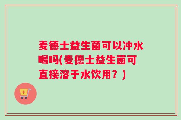 麦德士益生菌可以冲水喝吗(麦德士益生菌可直接溶于水饮用？)