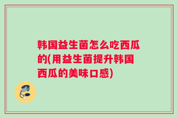 韩国益生菌怎么吃西瓜的(用益生菌提升韩国西瓜的美味口感) 韩国益生菌怎么吃西瓜的(用益生菌提升韩国西瓜的美味口感)