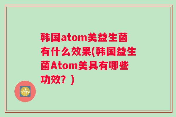 韩国atom美益生菌有什么效果(韩国益生菌Atom美具有哪些功效?) 韩国atom美益生菌有什么效果(韩国益生菌Atom美具有哪些功效?)