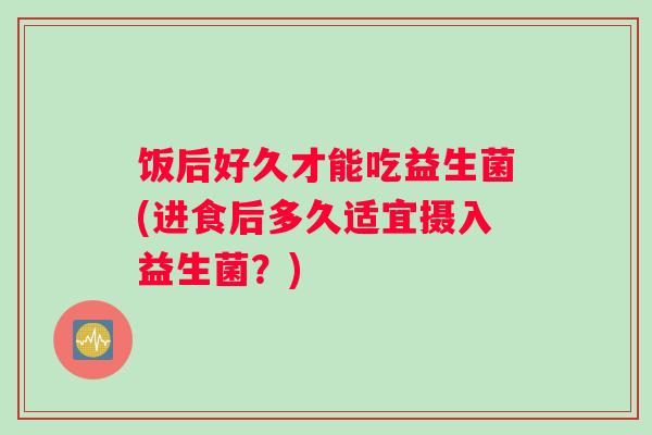 饭后好久才能吃益生菌(进食后多久适宜摄入益生菌?) 饭后好久才能吃益生菌(进食后多久适宜摄入益生菌?)