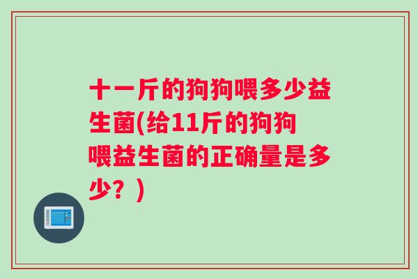 十一斤的狗狗喂多少益生菌(给11斤的狗狗喂益生菌的正确量是多少？)