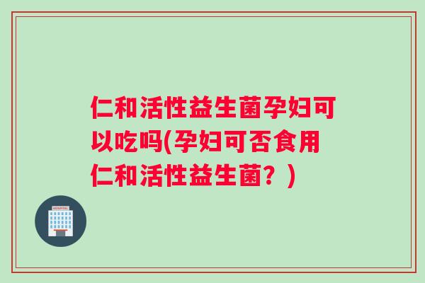 仁和活性益生菌孕妇可以吃吗(孕妇可否食用仁和活性益生菌？)