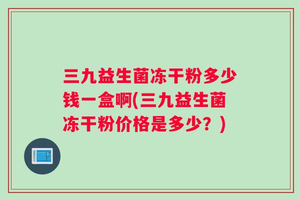 三九益生菌冻干粉多少钱一盒啊(三九益生菌冻干粉价格是多少？)