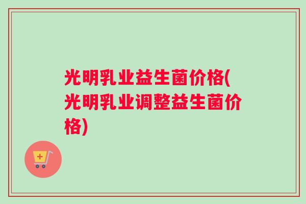 光明乳业益生菌价格(光明乳业调整益生菌价格)
