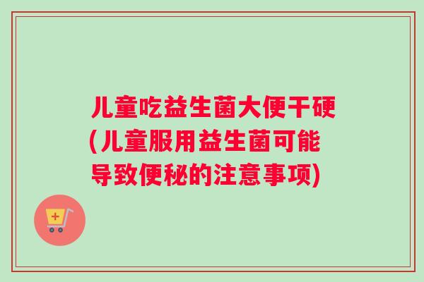 儿童吃益生菌大便干硬(儿童服用益生菌可能导致便秘的注意事项)
