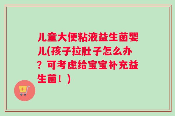 儿童大便粘液益生菌婴儿(孩子拉肚子怎么办?可考虑给宝宝补充益生菌!) 儿童大便粘液益生菌婴儿(孩子拉肚子怎么办?可考虑给宝宝补充益生菌!)