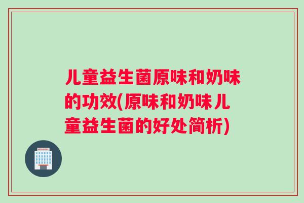 儿童益生菌原味和奶味的功效(原味和奶味儿童益生菌的好处简析)