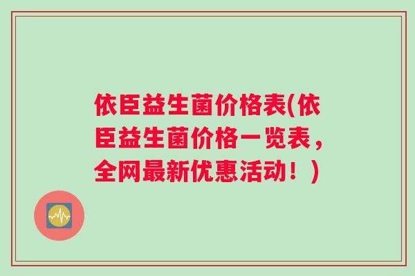 依臣益生菌价格表(依臣益生菌价格一览表，全网最新优惠活动！)