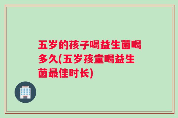 五岁的孩子喝益生菌喝多久(五岁孩童喝益生菌最佳时长)