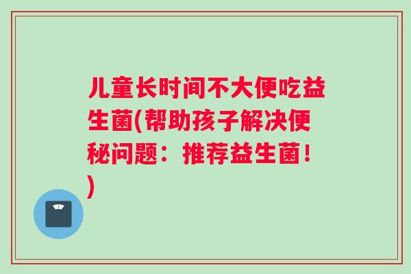 儿童长时间不大便吃益生菌(帮助孩子解决便秘问题：推荐益生菌！)