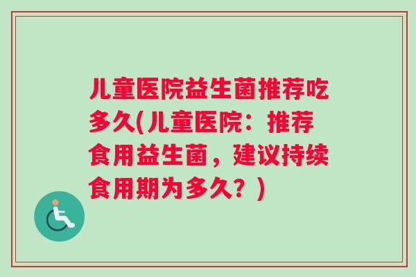 儿童医院益生菌推荐吃多久(儿童医院:推荐食用益生菌,建议持续食用期为多久?) 儿童医院益生菌推荐吃多久(儿童医院:推荐食用益生菌,建议持续食用期为多久?)