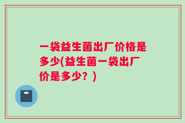 一袋益生菌出厂价格是多少(益生菌一袋出厂价是多少?) 一袋益生菌出厂价格是多少(益生菌一袋出厂价是多少?)