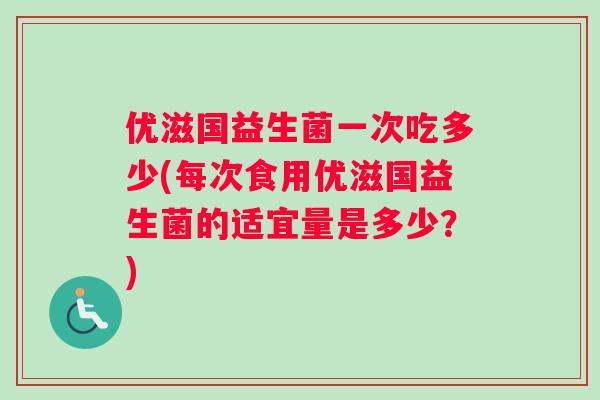 优滋国益生菌一次吃多少(每次食用优滋国益生菌的适宜量是多少？)
