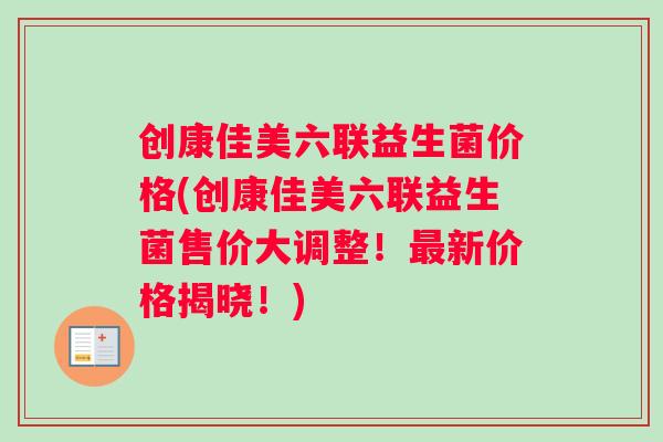 创康佳美六联益生菌价格(创康佳美六联益生菌售价大调整！新价格揭晓！)