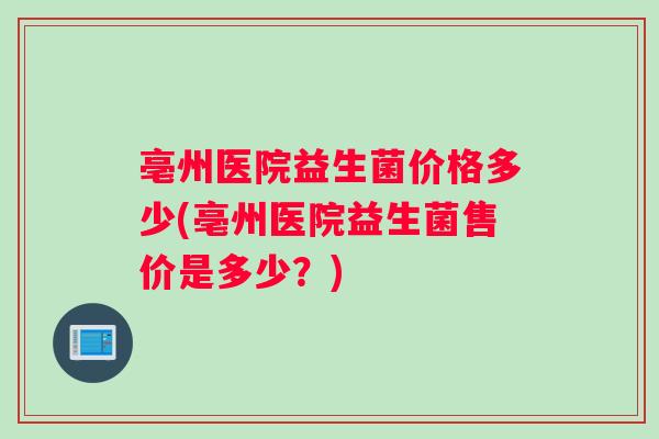 亳州医院益生菌价格多少(亳州医院益生菌售价是多少？)