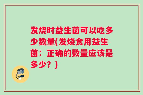 发烧时益生菌可以吃多少数量(发烧食用益生菌:正确的数量应该是多少?) 发烧时益生菌可以吃多少数量(发烧食用益生菌:正确的数量应该是多少?)