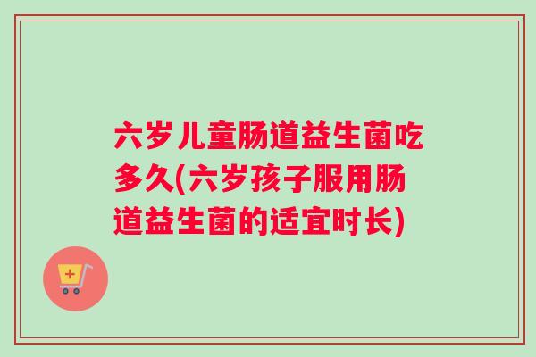 六岁儿童肠道益生菌吃多久(六岁孩子服用肠道益生菌的适宜时长)
