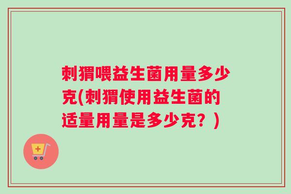 刺猬喂益生菌用量多少克(刺猬使用益生菌的适量用量是多少克？)