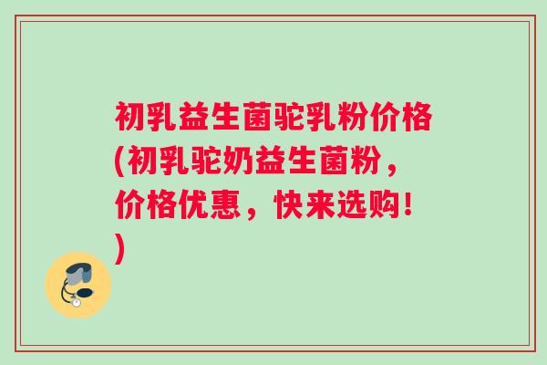 初乳益生菌驼乳粉价格(初乳驼奶益生菌粉，价格优惠，快来选购！)