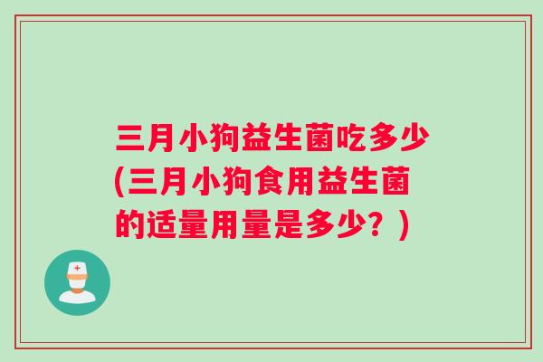 三月小狗益生菌吃多少(三月小狗食用益生菌的适量用量是多少?) 三月小狗益生菌吃多少(三月小狗食用益生菌的适量用量是多少?)