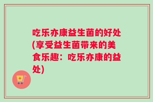 吃乐亦康益生菌的好处(享受益生菌带来的美食乐趣:吃乐亦康的益处) 吃乐亦康益生菌的好处(享受益生菌带来的美食乐趣:吃乐亦康的益处)