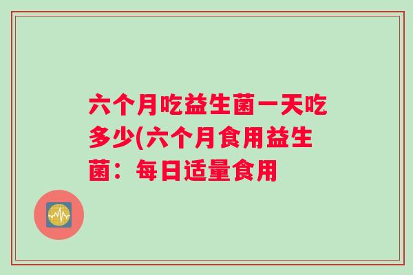 六个月吃益生菌一天吃多少(六个月食用益生菌：每日适量食用