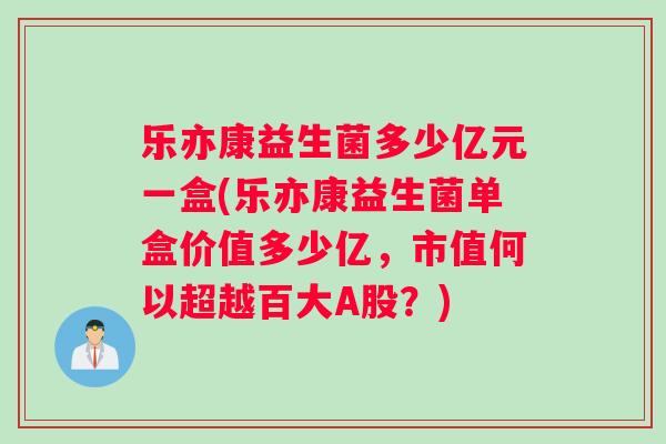 乐亦康益生菌多少亿元一盒(乐亦康益生菌单盒价值多少亿，市值何以超越百大A股？)