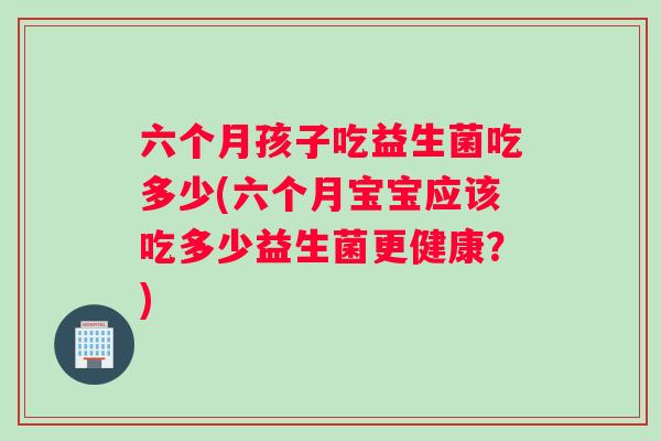 六个月孩子吃益生菌吃多少(六个月宝宝应该吃多少益生菌更健康？)