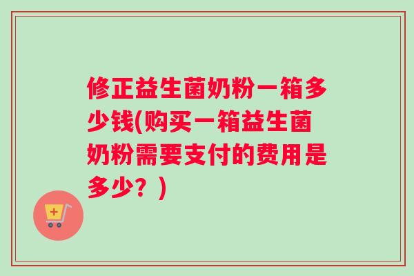 修正益生菌奶粉一箱多少钱(购买一箱益生菌奶粉需要支付的费用是多少？)