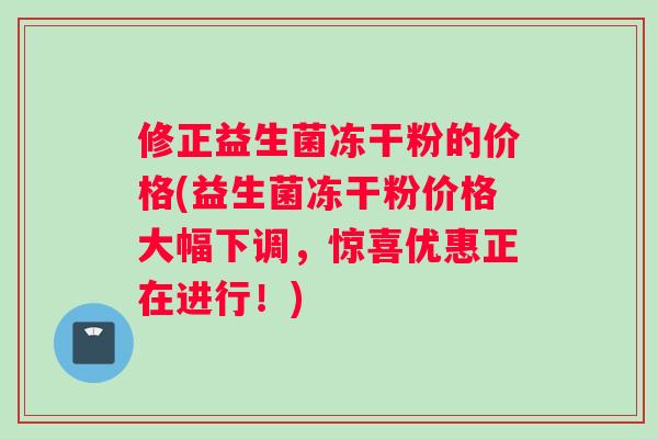 修正益生菌冻干粉的价格(益生菌冻干粉价格大幅下调，惊喜优惠正在进行！)