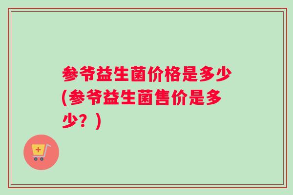 参爷益生菌价格是多少(参爷益生菌售价是多少？)