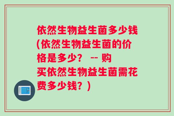 依然生物益生菌多少钱(依然生物益生菌的价格是多少？ -- 购买依然生物益生菌需花费多少钱？)