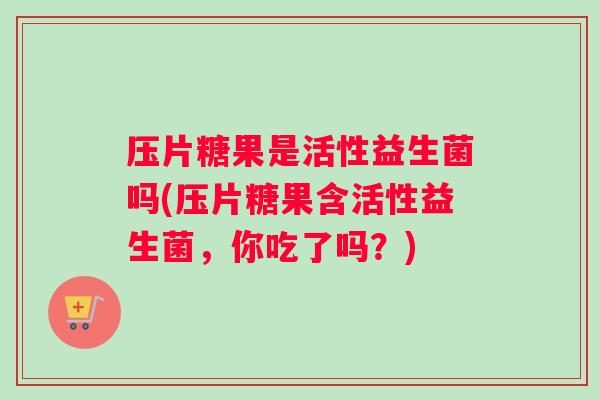 压片糖果是活性益生菌吗(压片糖果含活性益生菌，你吃了吗？)
