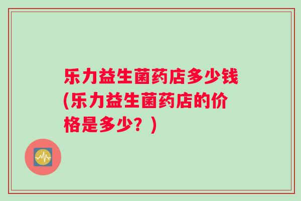乐力益生菌药店多少钱(乐力益生菌药店的价格是多少？)