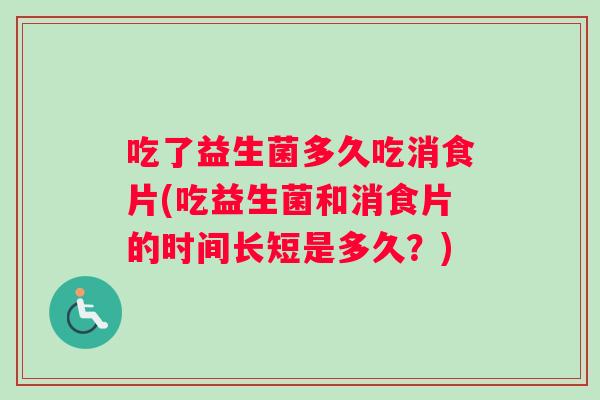 吃了益生菌多久吃消食片(吃益生菌和消食片的时间长短是多久？)