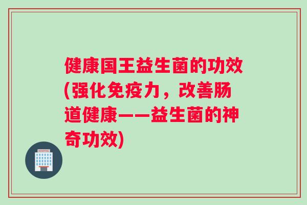 健康国王益生菌的功效(强化免疫力，改善肠道健康——益生菌的神奇功效)
