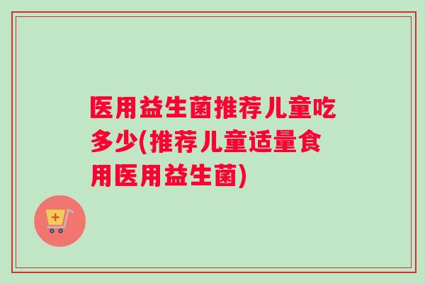 医用益生菌推荐儿童吃多少(推荐儿童适量食用医用益生菌)